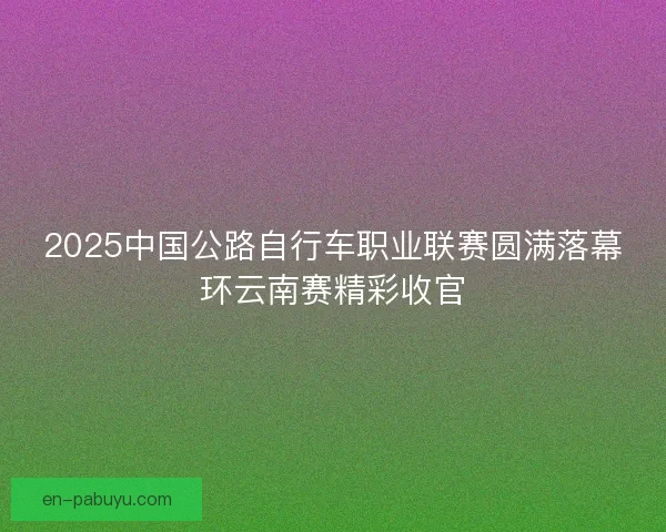 2025中国公路自行车职业联赛圆满落幕环云南赛精彩收官